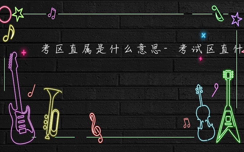 考区直属是什么意思-考试区直什么意思