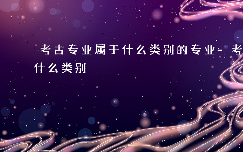 考古专业属于什么类别的专业-考古专业属于什么类别