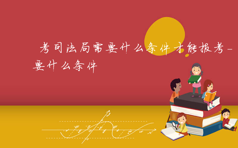 考司法局需要什么条件才能报考-考司法局需要什么条件