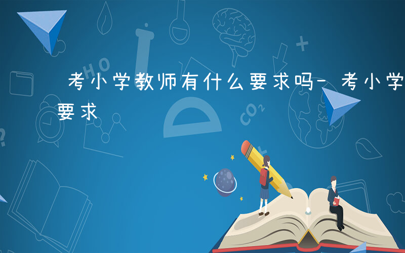 考小学教师有什么要求吗-考小学教师有什么要求