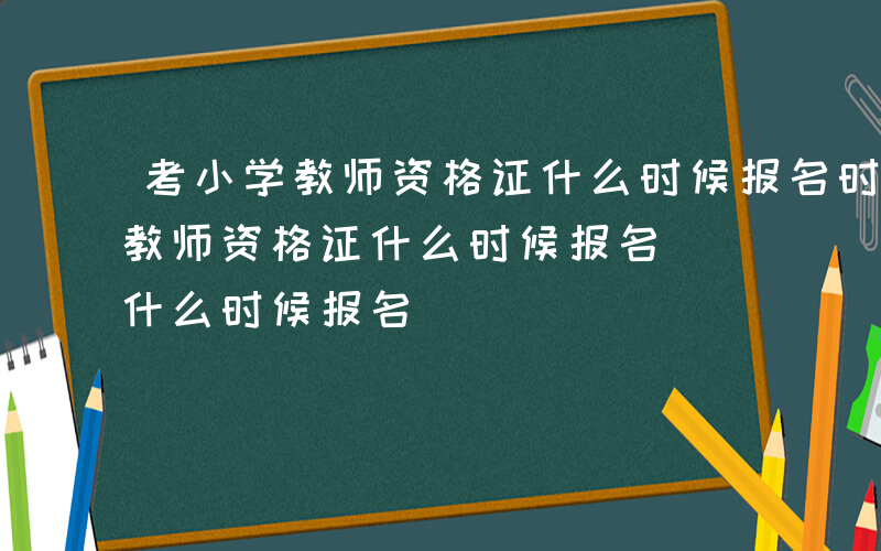 考小学教师资格证什么时候报名时间-考小学教师资格证什么时候报名