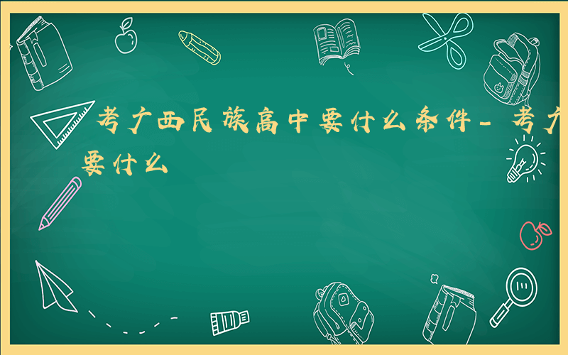 考广西民族高中要什么条件-考广西民族高中要什么