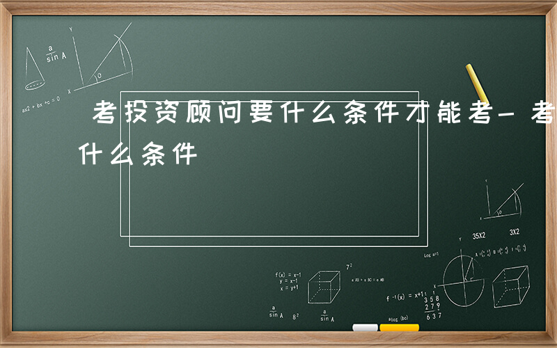 考投资顾问要什么条件才能考-考投资顾问要什么条件