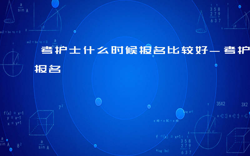 考护士什么时候报名比较好-考护士什么时候报名