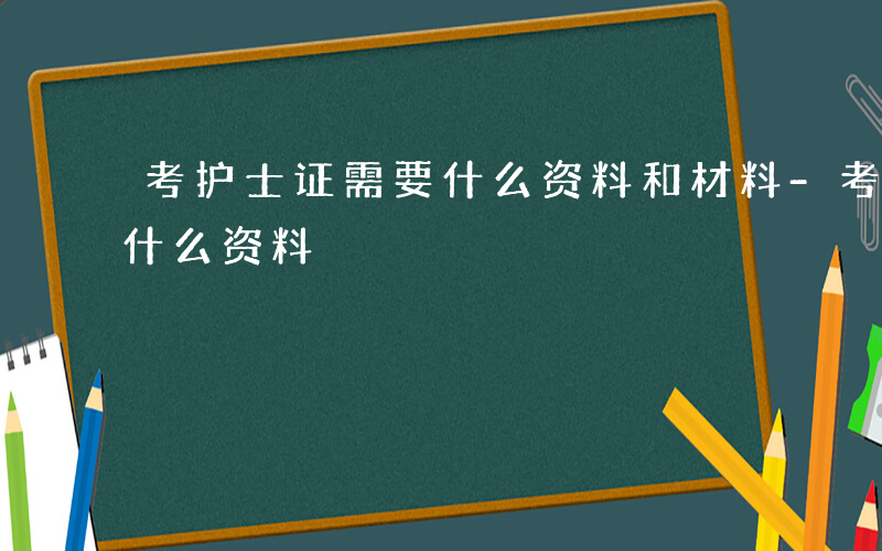 考护士证需要什么资料和材料-考护士证需要什么资料