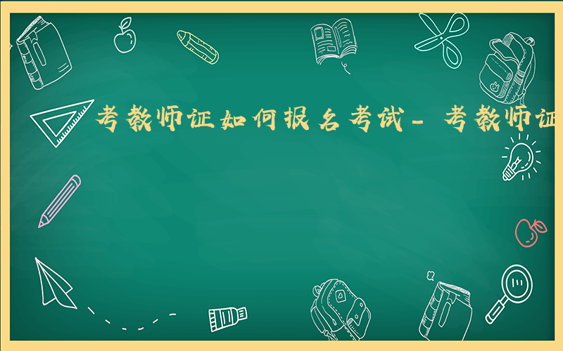 考教师证如何报名考试-考教师证如何报名