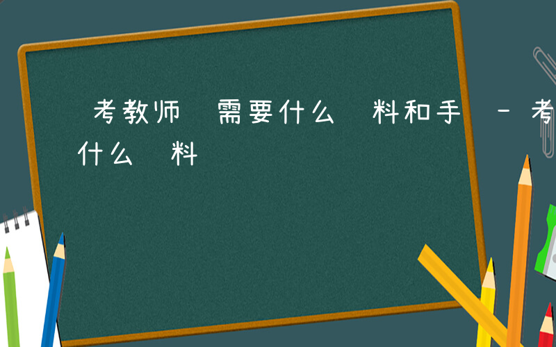 考教师证需要什么资料和手续-考教师证需要什么资料