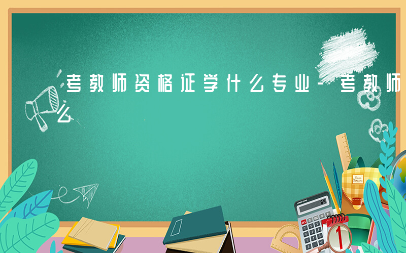 考教师资格证学什么专业-考教师资格证学什么