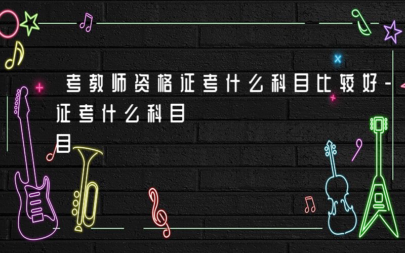 考教师资格证考什么科目比较好-考教师资格证考什么科目