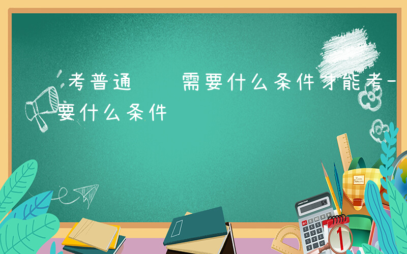 考普通话证需要什么条件才能考-普通话证需要什么条件