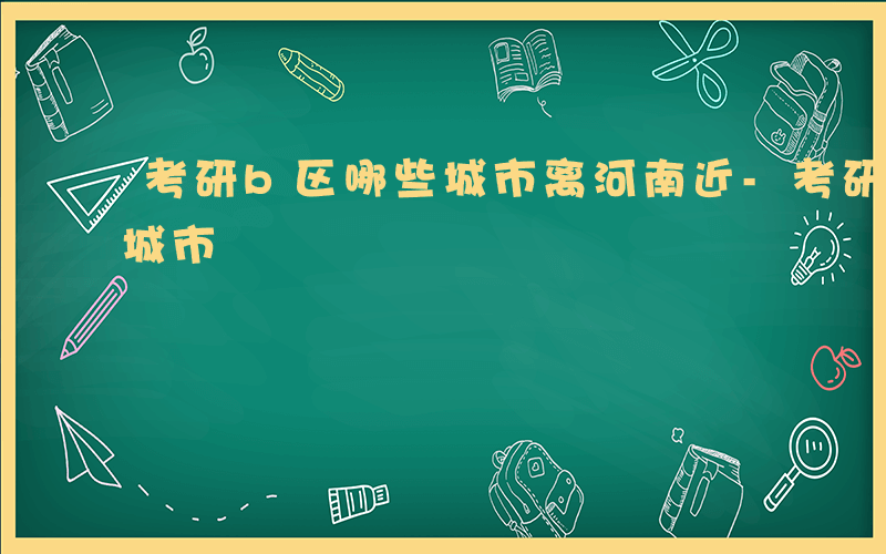 考研b区哪些城市离河南近-考研b区有哪些城市