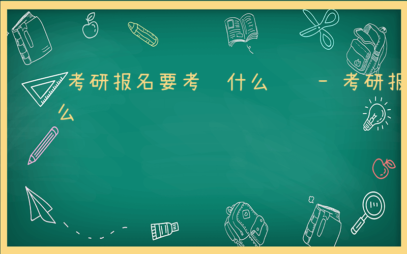 考研报名要考虑什么问题-考研报名要考虑什么