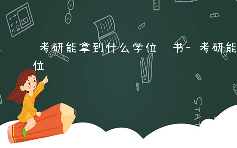 考研能拿到什么学位证书-考研能拿到什么学位