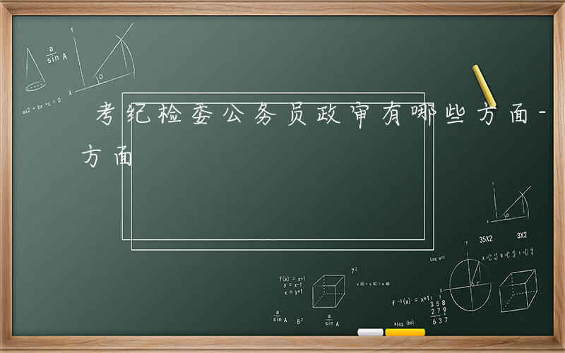 考纪检委公务员政审有哪些方面-政审有哪些方面