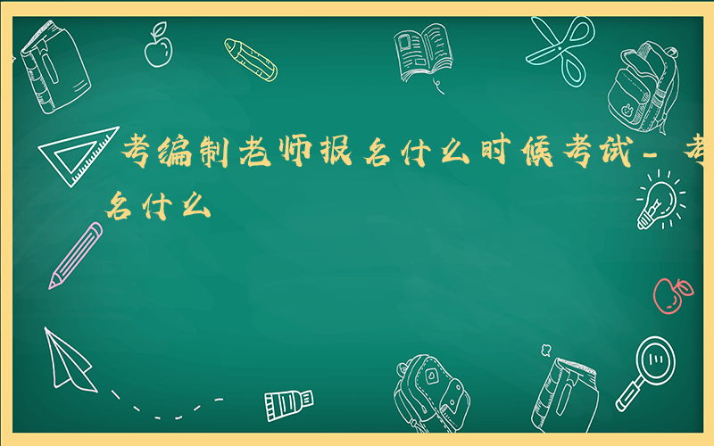 考编制老师报名什么时候考试-考编制老师报名什么