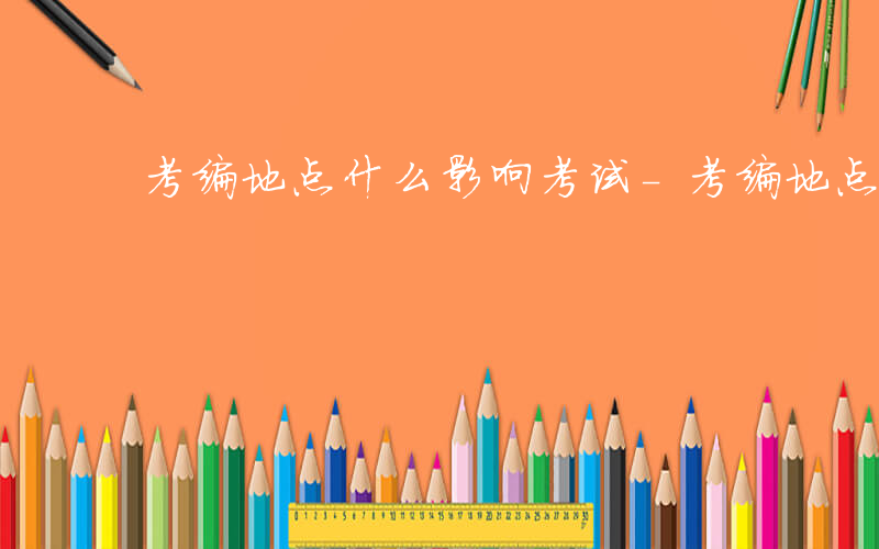 考编地点什么影响考试-考编地点什么影响