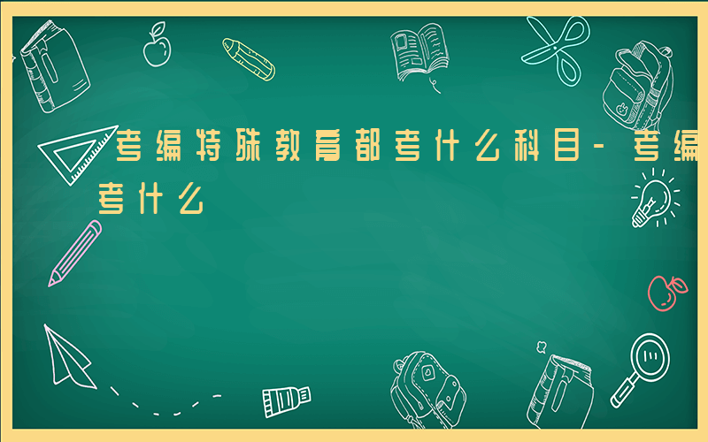 考编特殊教育都考什么科目-考编特殊教育都考什么