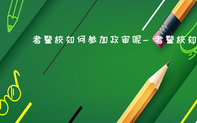 考警校如何参加政审呢-考警校如何参加政审