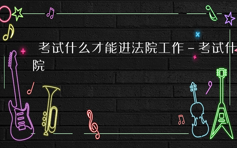 考试什么才能进法院工作-考试什么才能进法院