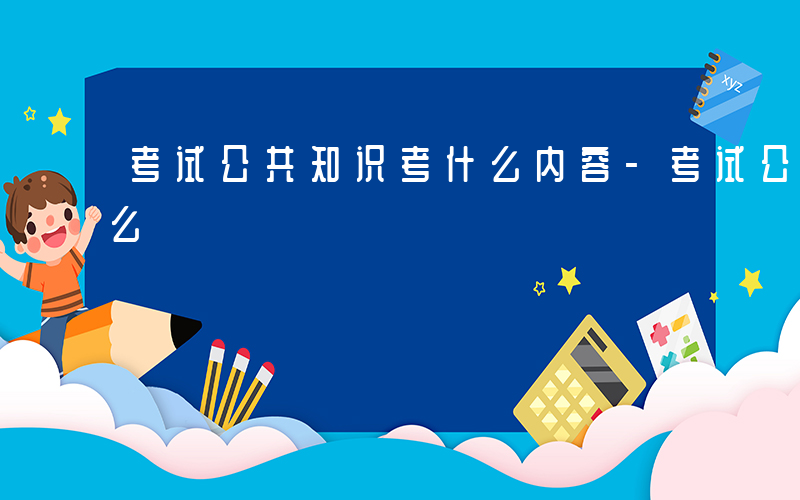 考试公共知识考什么内容-考试公共知识考什么