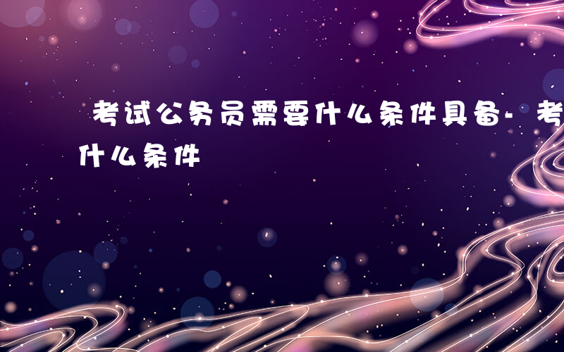 考试公务员需要什么条件具备-考试公务员要什么条件