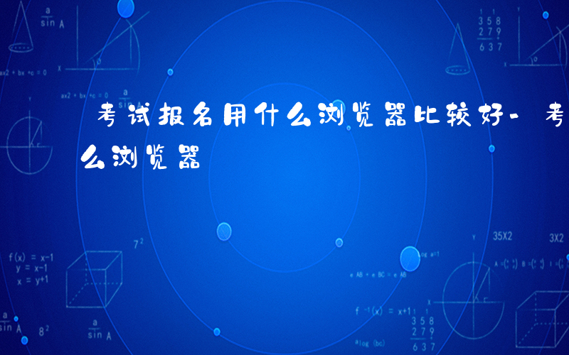 考试报名用什么浏览器比较好-考试报名用什么浏览器