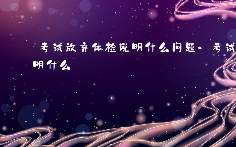 考试放弃体检说明什么问题-考试放弃体检说明什么