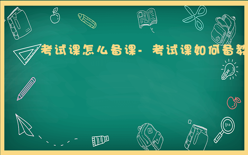 考试课怎么备课-考试课如何备教案