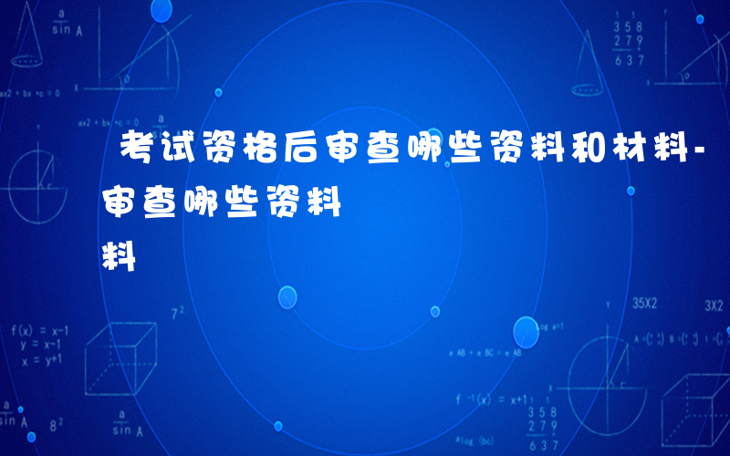考试资格后审查哪些资料和材料-考试资格后审查哪些资料