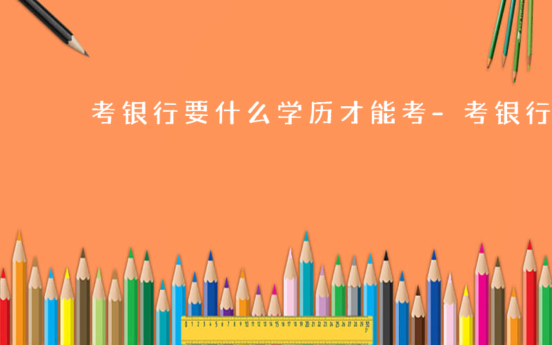 考银行要什么学历才能考-考银行要什么学历