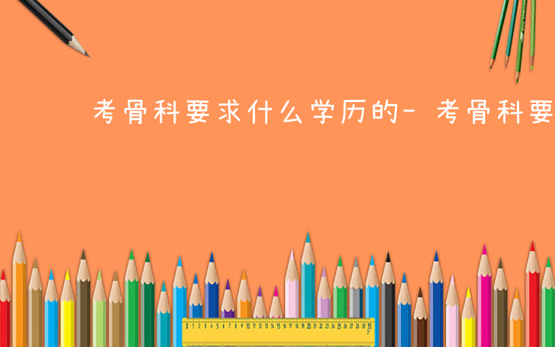 考骨科要求什么学历的-考骨科要求什么学历