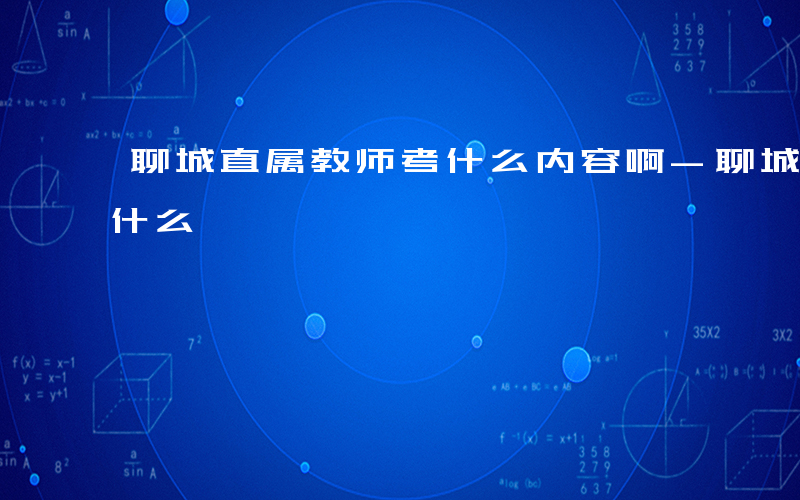 聊城直属教师考什么内容啊-聊城直属教师考什么