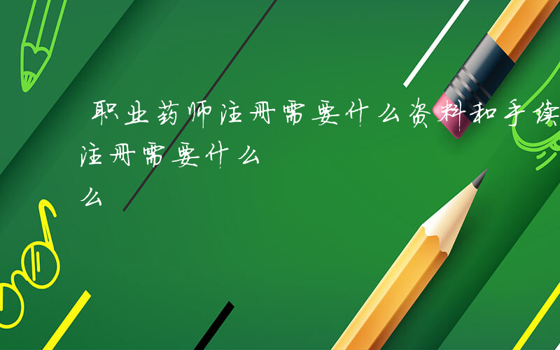职业药师注册需要什么资料和手续-职业药师注册需要什么