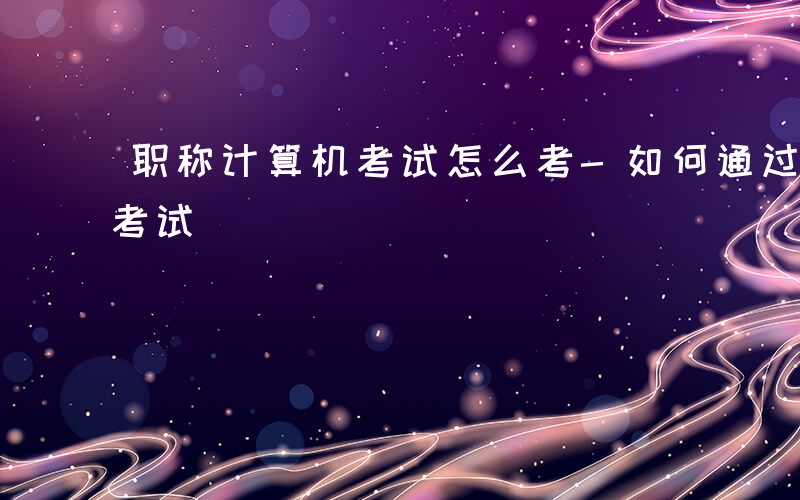 职称计算机考试怎么考-如何通过职称计算机考试