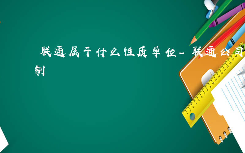 联通属于什么性质单位-联通公司属于什么形制