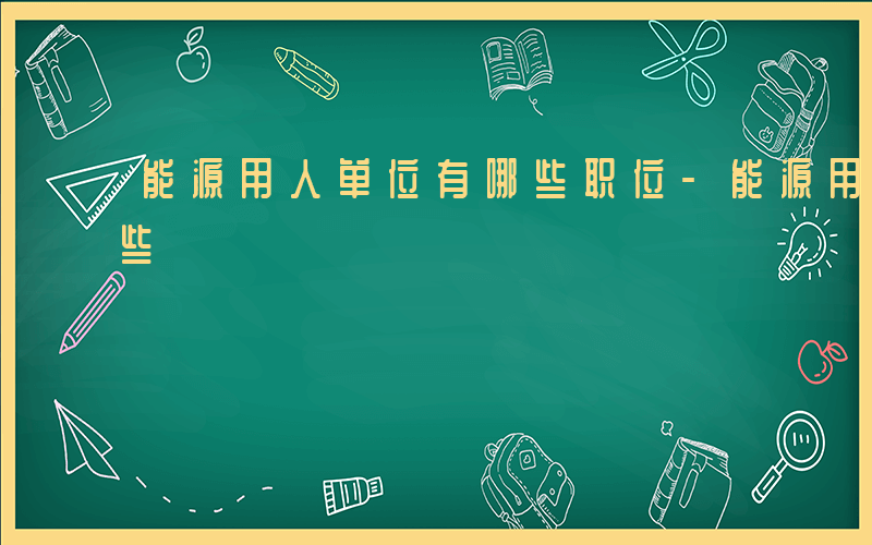 能源用人单位有哪些职位-能源用人单位有哪些