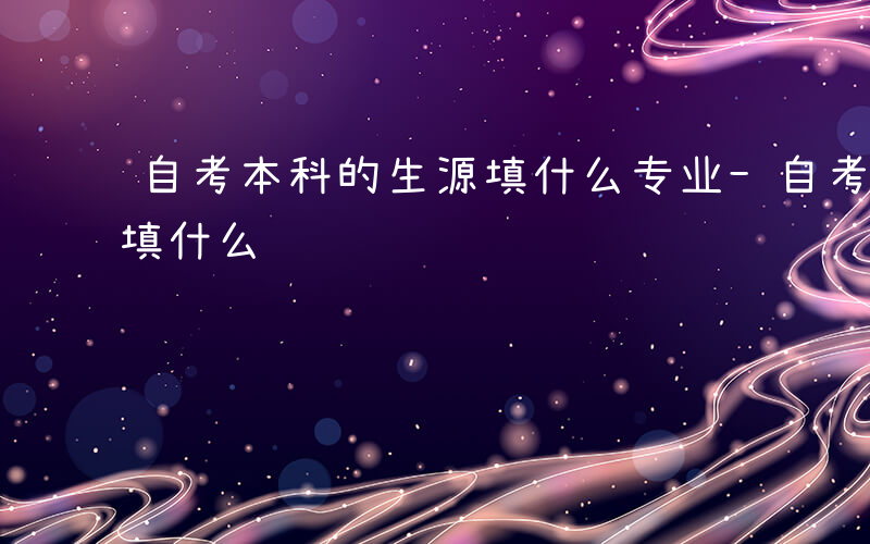 自考本科的生源填什么专业-自考本科的生源填什么