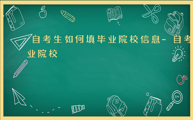 自考生如何填毕业院校信息-自考生如何填毕业院校