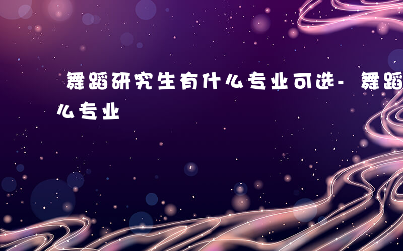 舞蹈研究生有什么专业可选-舞蹈研究生有什么专业