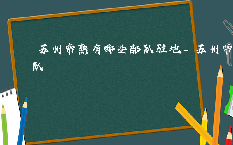 苏州常熟有哪些部队驻地-苏州常熟有哪些部队