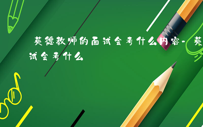 英德教师的面试会考什么内容-英德教师的面试会考什么