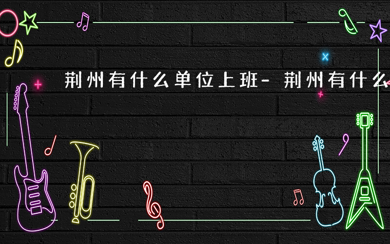 荆州有什么单位上班-荆州有什么单位