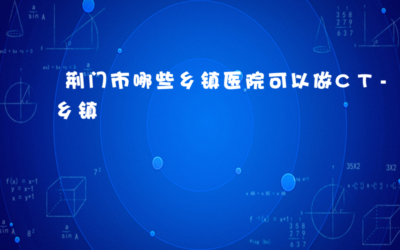 荆门市哪些乡镇医院可以做CT-荆门市哪些乡镇