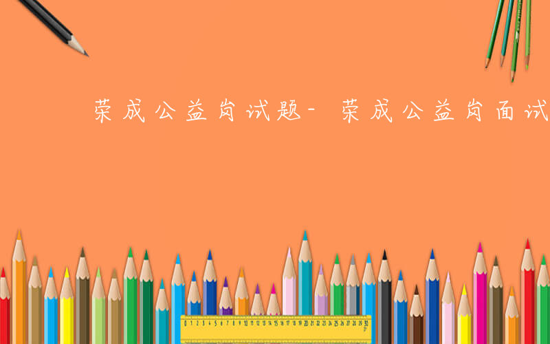 荣成公益岗试题-荣成公益岗面试考什么