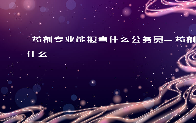 药剂专业能报考什么公务员-药剂专业能报考什么