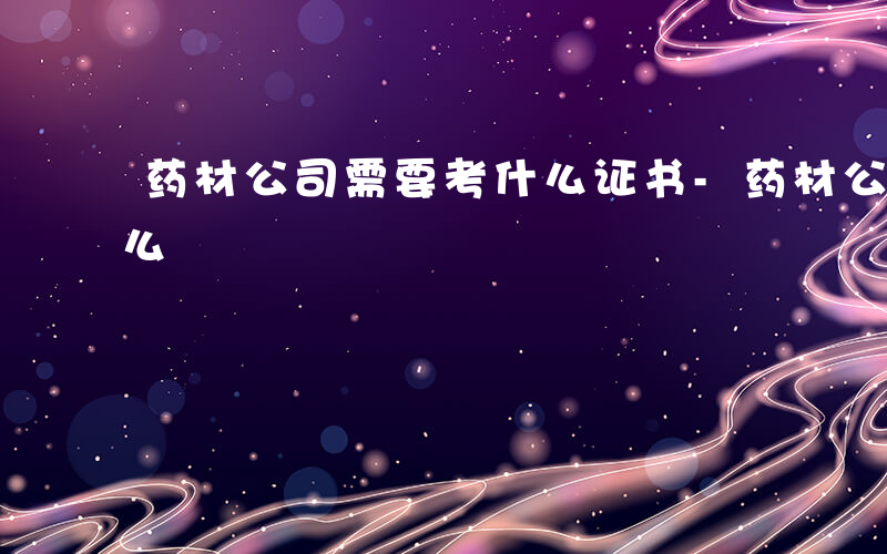 药材公司需要考什么证书-药材公司需要考什么