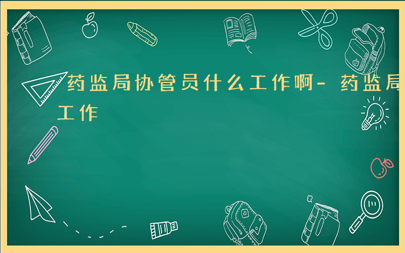 药监局协管员什么工作啊-药监局协管员什么工作