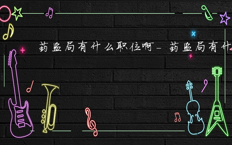 药监局有什么职位啊-药监局有什么职位