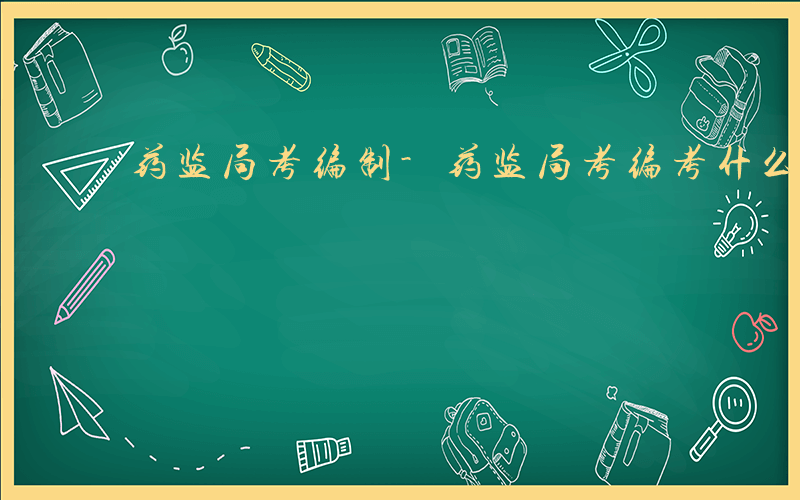 药监局考编制-药监局考编考什么