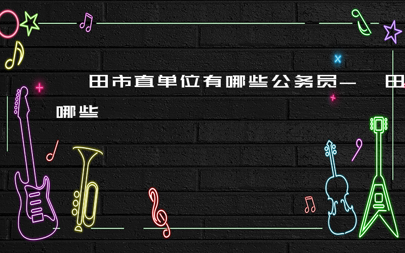 莆田市直单位有哪些公务员-莆田市直单位有哪些